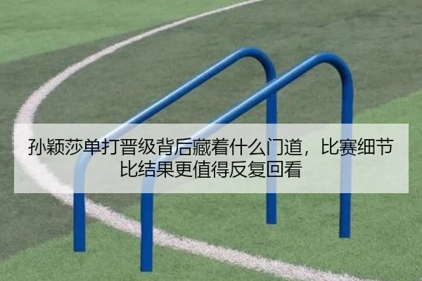 孙颖莎单打晋级背后藏着什么门道，比赛细节比结果更值得反复回看